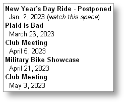 New Year’s Day Ride - Postponed
  Jan. ?, 2023 (watch this space)
Plaid is Bad
  March 26, 2023
Club Meeting
  April 5, 2023
Military Bike Showcase 
  April 21, 2023
Club Meeting
  May 3, 2023