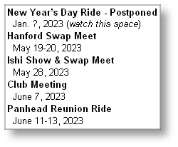 New Year’s Day Ride - Postponed
  Jan. ?, 2023 (watch this space)
Hanford Swap Meet 
  May 19-20, 2023
Ishi Show & Swap Meet
  May 28, 2023
Club Meeting 
  June 7, 2023
Panhead Reunion Ride
  June 11-13, 2023