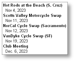 Hot Rods at the Beach (S. Cruz)
  Nov 4, 2023
Scotts Valley Motorcycle Swap
  Nov 11, 2023
NorCal Cycle Swap (Sacramento)
  Nov 12, 2023
VanDyke Cycle Swap (SF)
  Nov 19, 2023
Club Meeting
  Dec. 6, 2023