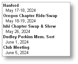 Hanford
  May 17-18, 2024
Oregon Chapter Ride/Swap
  May 18-19, 2024
Ishi Chapter Swap & Show
  May 26, 2024
Dudley Perkins Mem. Sort
  June 1, 2024
Club Meeting
  June 5, 2024