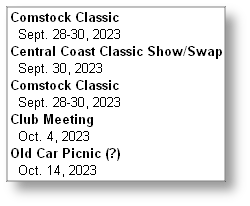 Comstock Classic 
  Sept. 28-30, 2023
Central Coast Classic Show/Swap
  Sept. 30, 2023
Comstock Classic 
  Sept. 28-30, 2023
Club Meeting 
  Oct. 4, 2023
Old Car Picnic (?) 
  Oct. 14, 2023