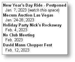 New Year’s Day Ride - Postponed
  Jan. ?, 2023 (watch this space)
Mecum Auction Las Vegas
  Jan. 24-28, 2023
Holiday Party Nick’s Rockaway
  Feb. 4, 2023
No Club Meeting
  Feb. 2023
David Mann Chopper Fest
  Feb. 12, 2023